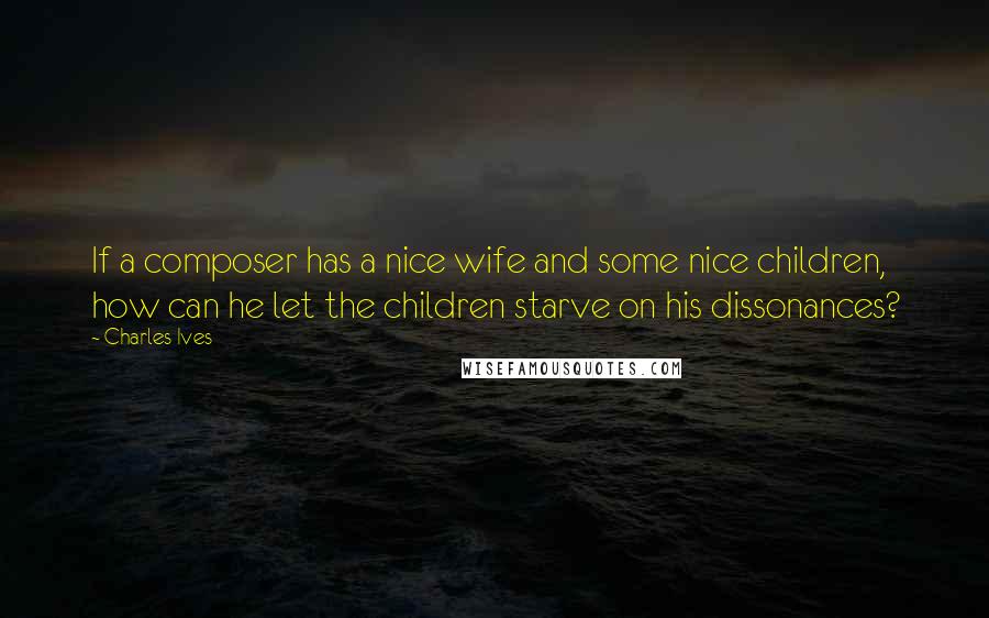 Charles Ives Quotes: If a composer has a nice wife and some nice children, how can he let the children starve on his dissonances?