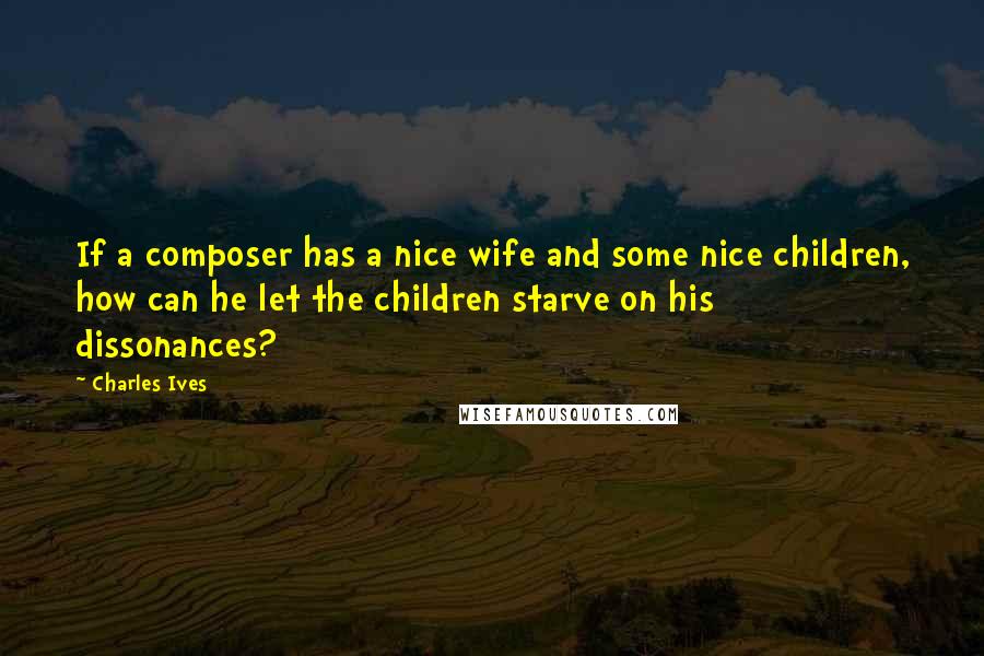 Charles Ives Quotes: If a composer has a nice wife and some nice children, how can he let the children starve on his dissonances?