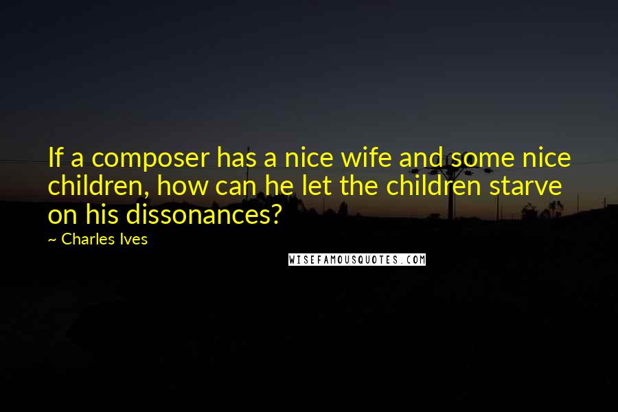 Charles Ives Quotes: If a composer has a nice wife and some nice children, how can he let the children starve on his dissonances?