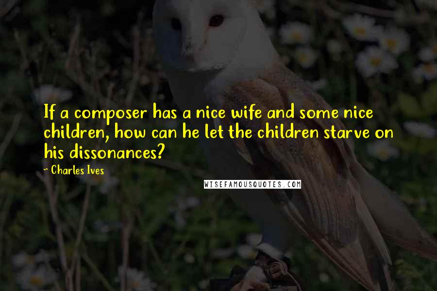 Charles Ives Quotes: If a composer has a nice wife and some nice children, how can he let the children starve on his dissonances?