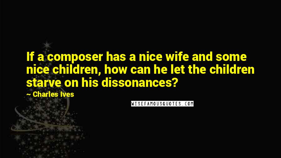 Charles Ives Quotes: If a composer has a nice wife and some nice children, how can he let the children starve on his dissonances?