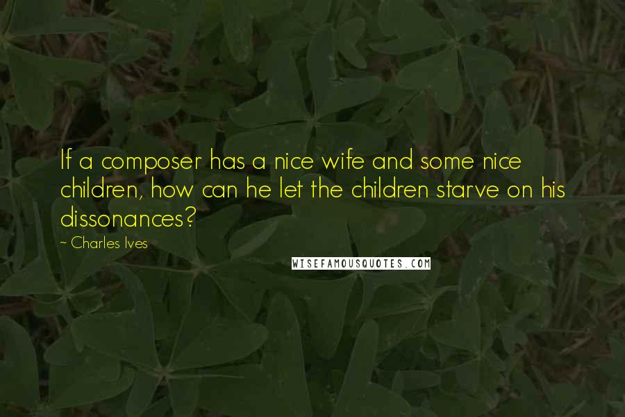 Charles Ives Quotes: If a composer has a nice wife and some nice children, how can he let the children starve on his dissonances?