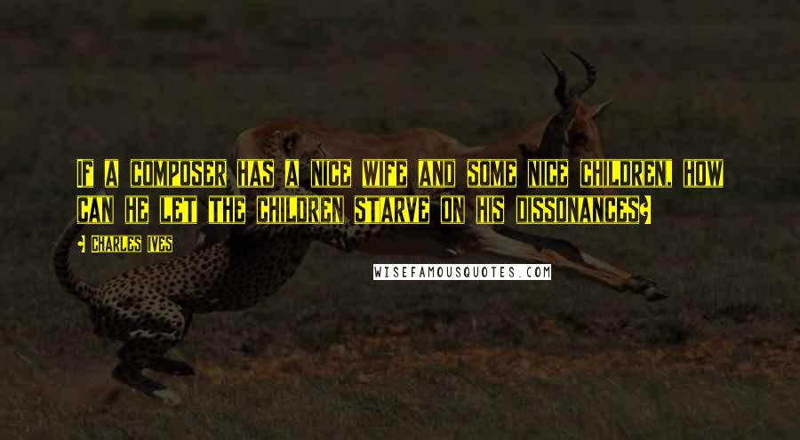 Charles Ives Quotes: If a composer has a nice wife and some nice children, how can he let the children starve on his dissonances?