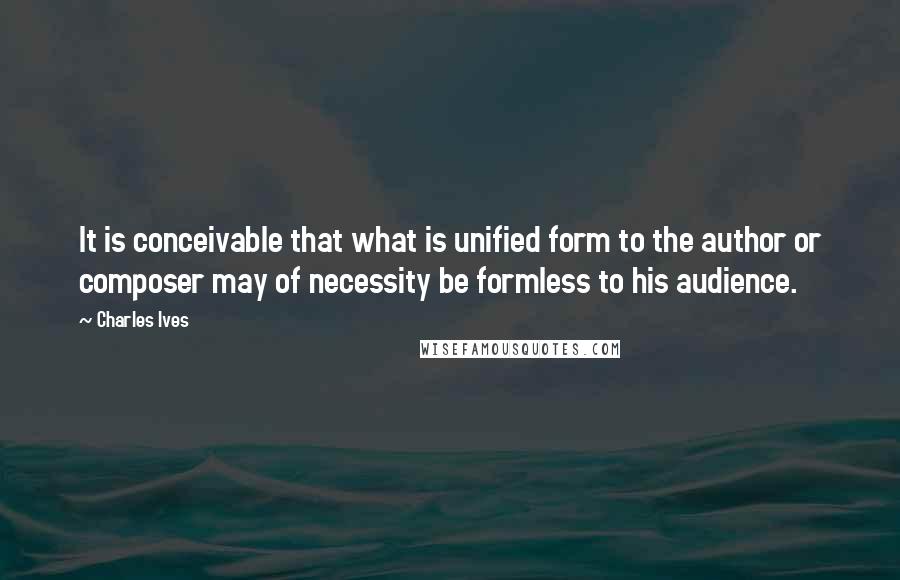 Charles Ives Quotes: It is conceivable that what is unified form to the author or composer may of necessity be formless to his audience.