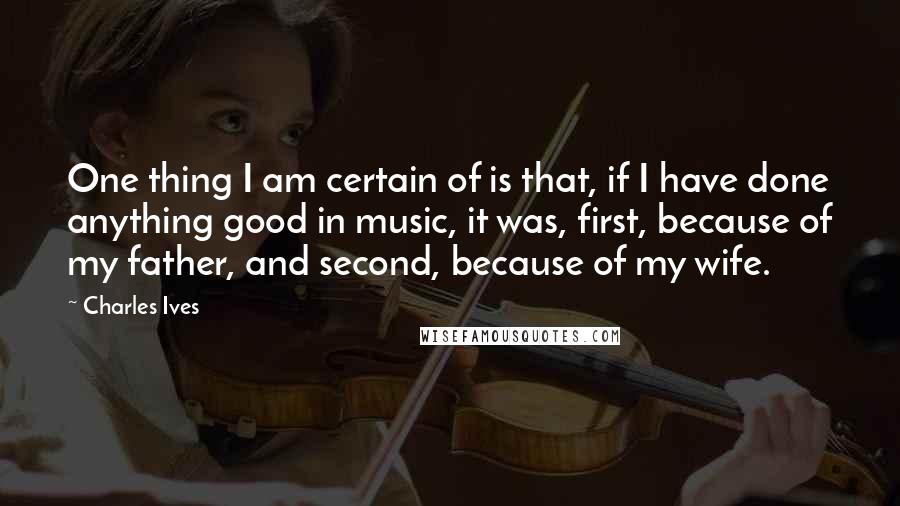 Charles Ives Quotes: One thing I am certain of is that, if I have done anything good in music, it was, first, because of my father, and second, because of my wife.