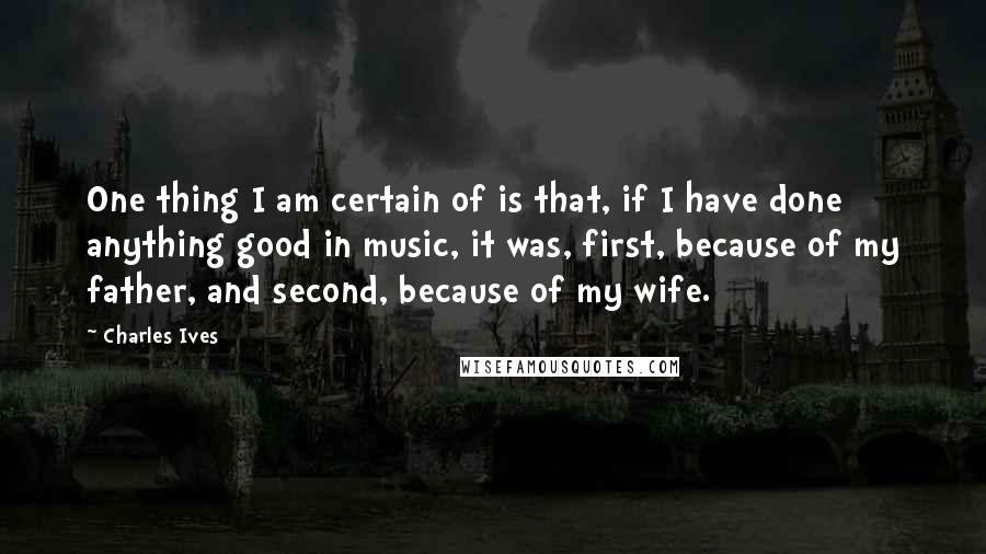 Charles Ives Quotes: One thing I am certain of is that, if I have done anything good in music, it was, first, because of my father, and second, because of my wife.