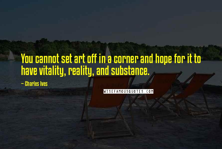 Charles Ives Quotes: You cannot set art off in a corner and hope for it to have vitality, reality, and substance.
