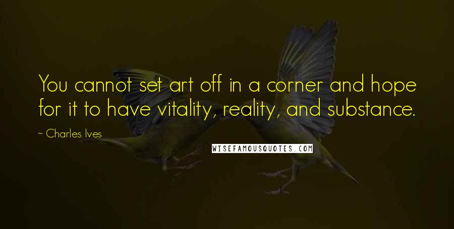 Charles Ives Quotes: You cannot set art off in a corner and hope for it to have vitality, reality, and substance.