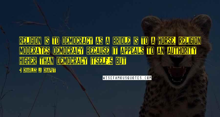 Charles J. Chaput Quotes: Religion is to democracy as a bridle is to a horse. Religion moderates democracy because it appeals to an authority higher than democracy itself.5 But