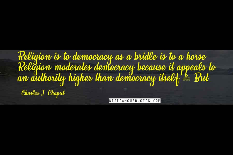 Charles J. Chaput Quotes: Religion is to democracy as a bridle is to a horse. Religion moderates democracy because it appeals to an authority higher than democracy itself.5 But