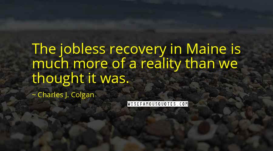 Charles J. Colgan Quotes: The jobless recovery in Maine is much more of a reality than we thought it was.