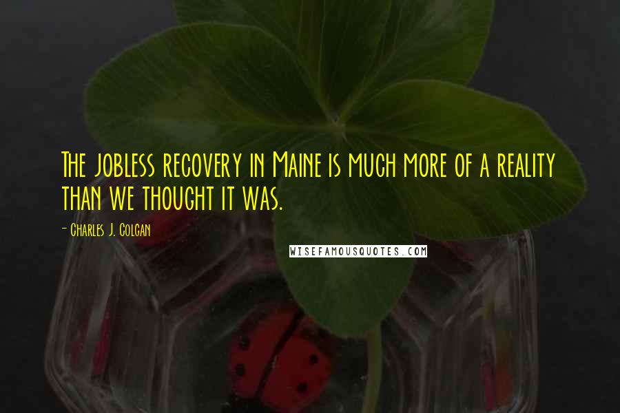 Charles J. Colgan Quotes: The jobless recovery in Maine is much more of a reality than we thought it was.