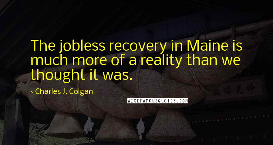 Charles J. Colgan Quotes: The jobless recovery in Maine is much more of a reality than we thought it was.