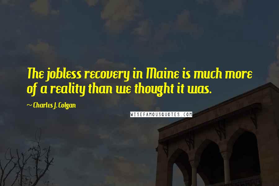 Charles J. Colgan Quotes: The jobless recovery in Maine is much more of a reality than we thought it was.