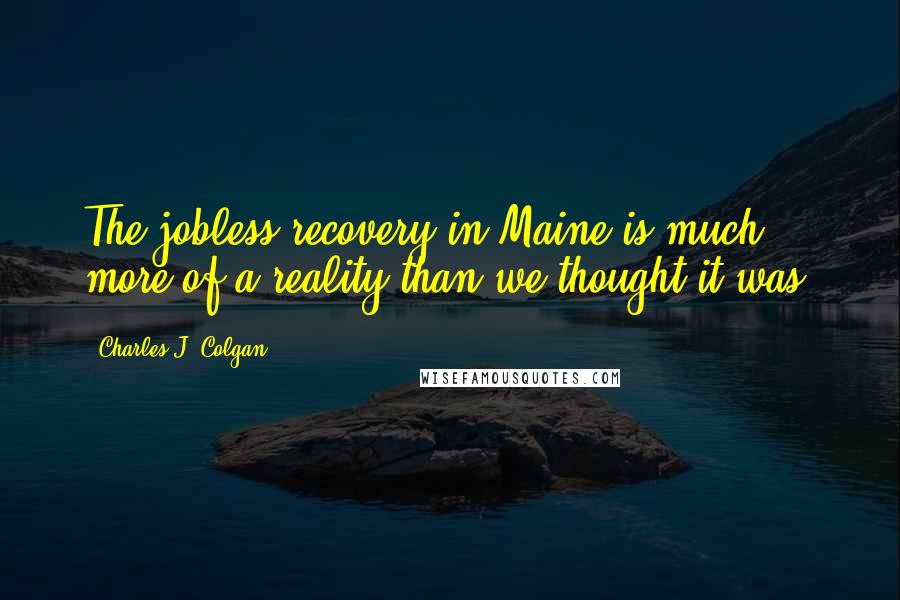 Charles J. Colgan Quotes: The jobless recovery in Maine is much more of a reality than we thought it was.