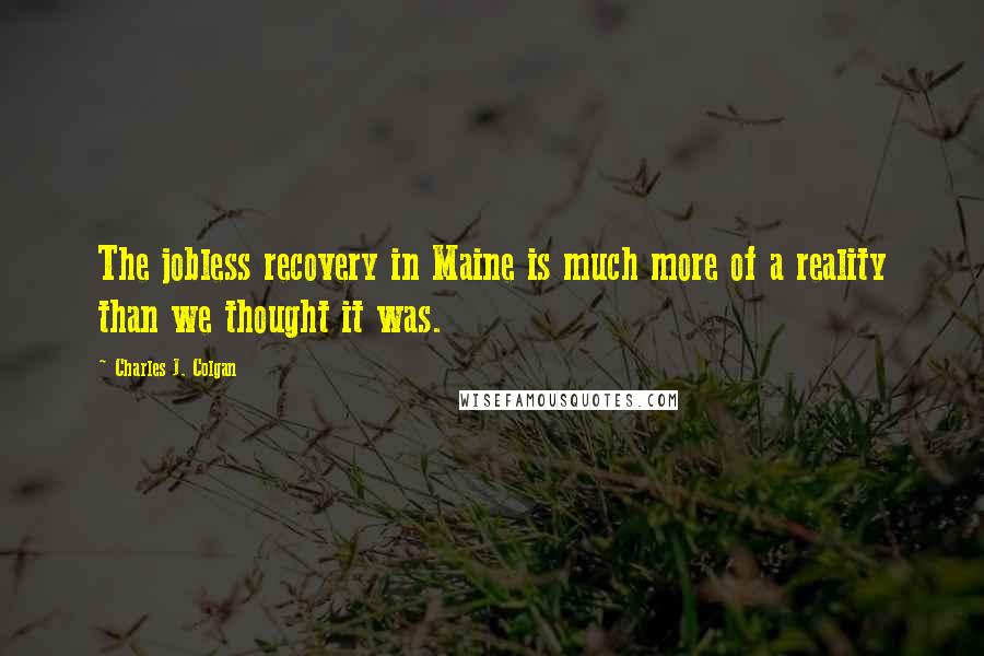 Charles J. Colgan Quotes: The jobless recovery in Maine is much more of a reality than we thought it was.