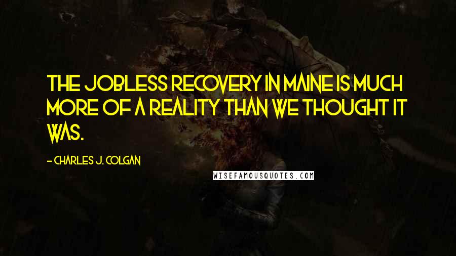 Charles J. Colgan Quotes: The jobless recovery in Maine is much more of a reality than we thought it was.