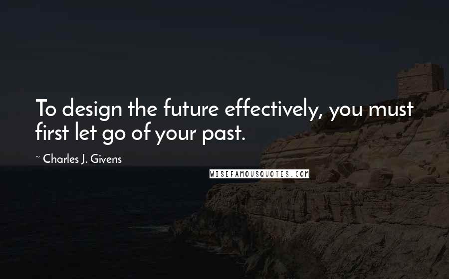 Charles J. Givens Quotes: To design the future effectively, you must first let go of your past.