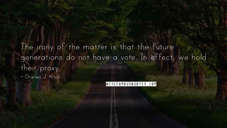 Charles J. Hitch Quotes: The irony of the matter is that the future generations do not have a vote. In effect, we hold their proxy.