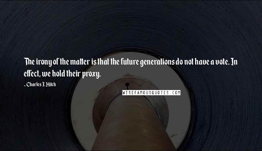 Charles J. Hitch Quotes: The irony of the matter is that the future generations do not have a vote. In effect, we hold their proxy.