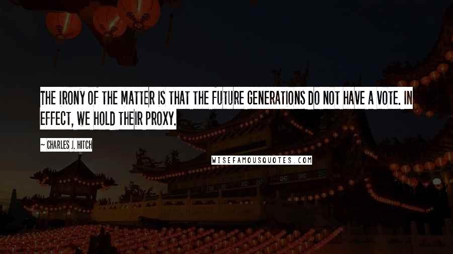 Charles J. Hitch Quotes: The irony of the matter is that the future generations do not have a vote. In effect, we hold their proxy.