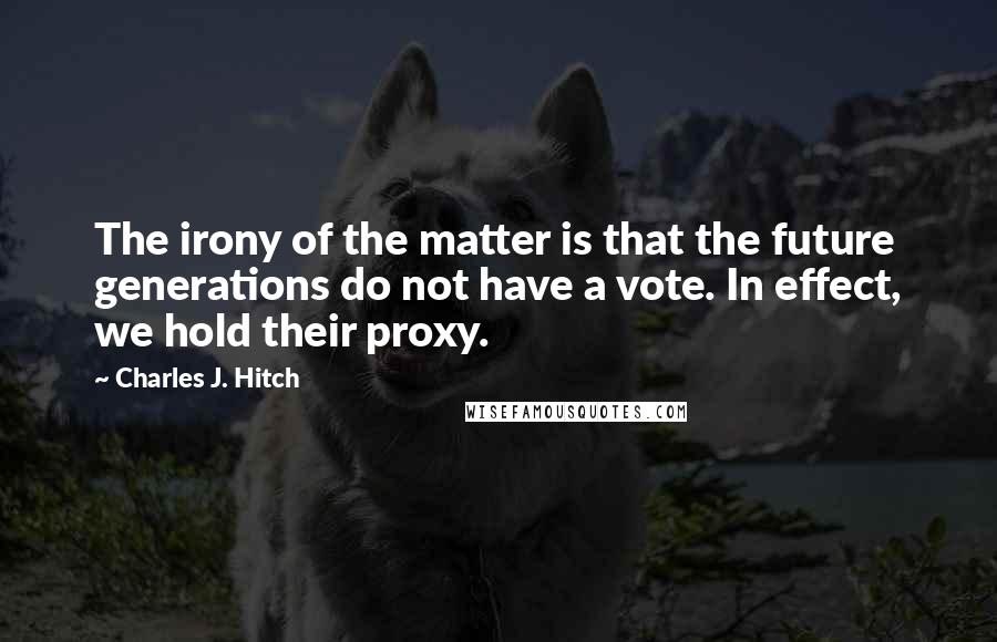 Charles J. Hitch Quotes: The irony of the matter is that the future generations do not have a vote. In effect, we hold their proxy.