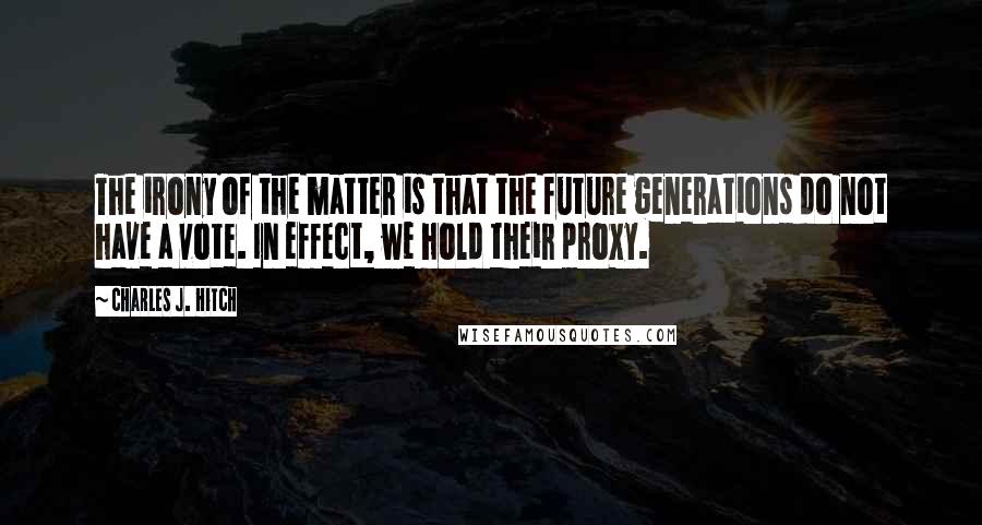 Charles J. Hitch Quotes: The irony of the matter is that the future generations do not have a vote. In effect, we hold their proxy.