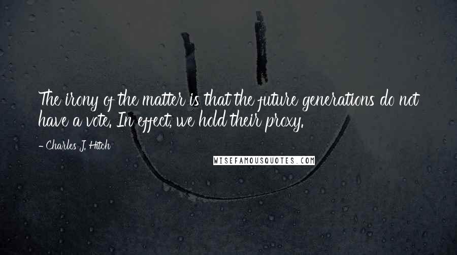 Charles J. Hitch Quotes: The irony of the matter is that the future generations do not have a vote. In effect, we hold their proxy.