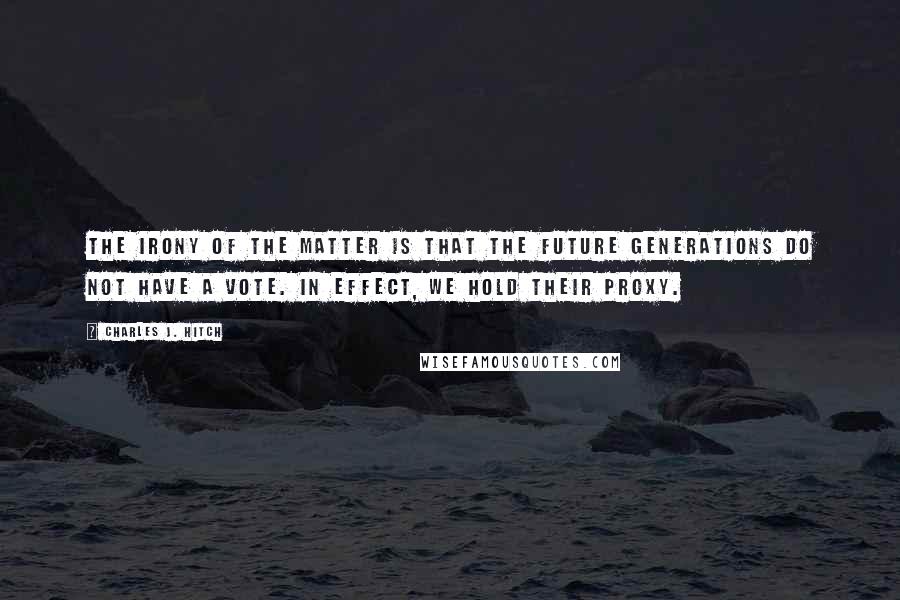 Charles J. Hitch Quotes: The irony of the matter is that the future generations do not have a vote. In effect, we hold their proxy.