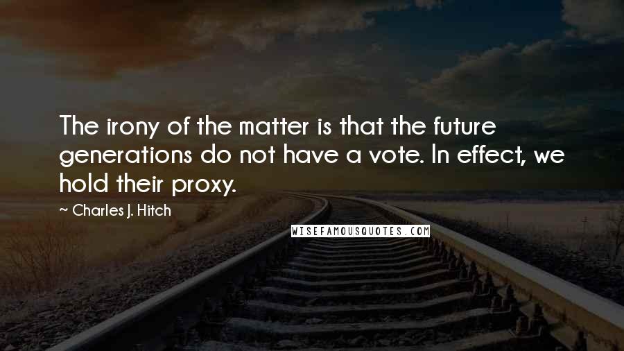Charles J. Hitch Quotes: The irony of the matter is that the future generations do not have a vote. In effect, we hold their proxy.