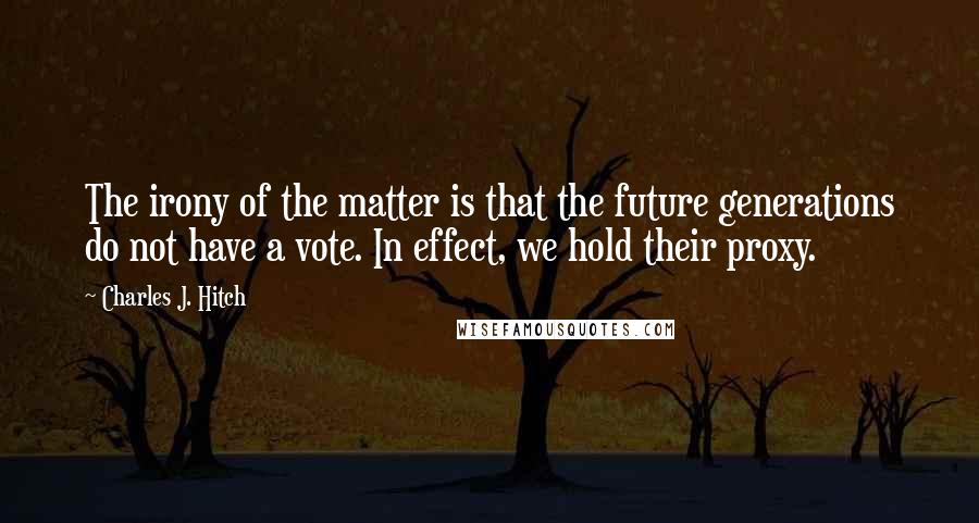 Charles J. Hitch Quotes: The irony of the matter is that the future generations do not have a vote. In effect, we hold their proxy.