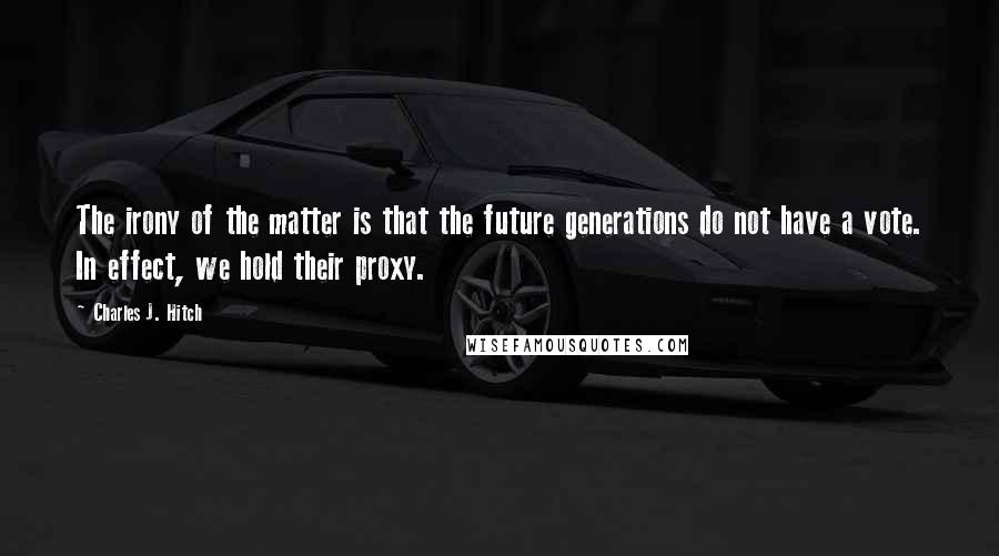 Charles J. Hitch Quotes: The irony of the matter is that the future generations do not have a vote. In effect, we hold their proxy.