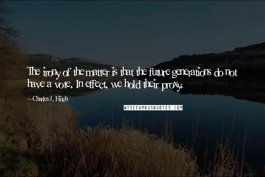 Charles J. Hitch Quotes: The irony of the matter is that the future generations do not have a vote. In effect, we hold their proxy.