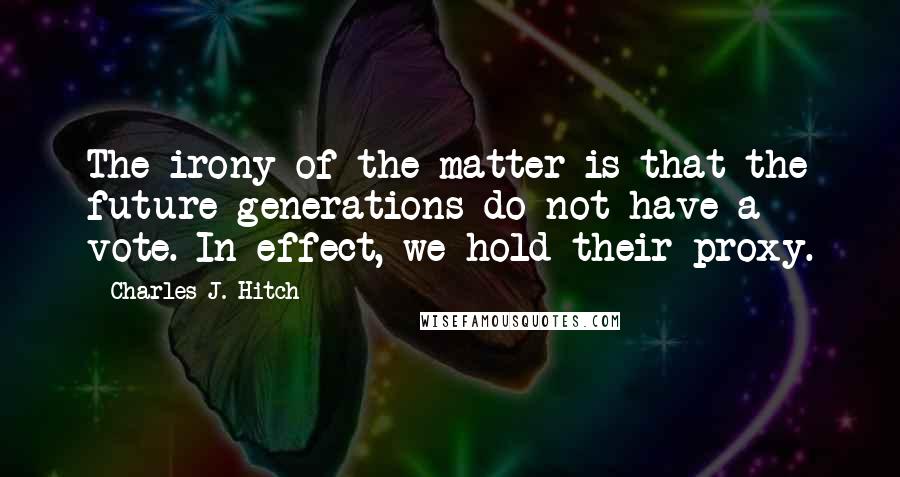 Charles J. Hitch Quotes: The irony of the matter is that the future generations do not have a vote. In effect, we hold their proxy.