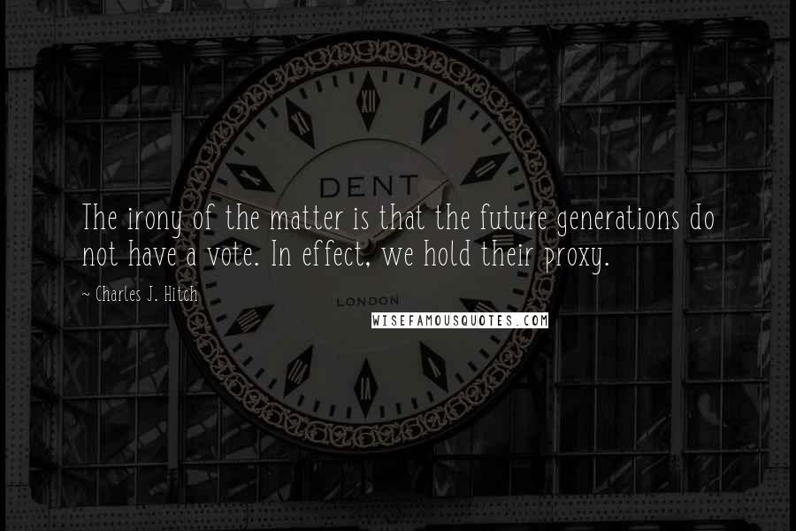 Charles J. Hitch Quotes: The irony of the matter is that the future generations do not have a vote. In effect, we hold their proxy.