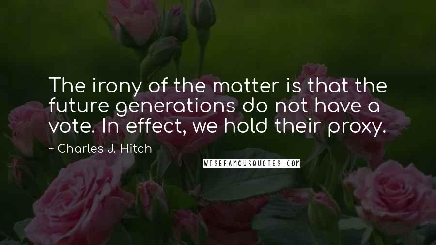 Charles J. Hitch Quotes: The irony of the matter is that the future generations do not have a vote. In effect, we hold their proxy.