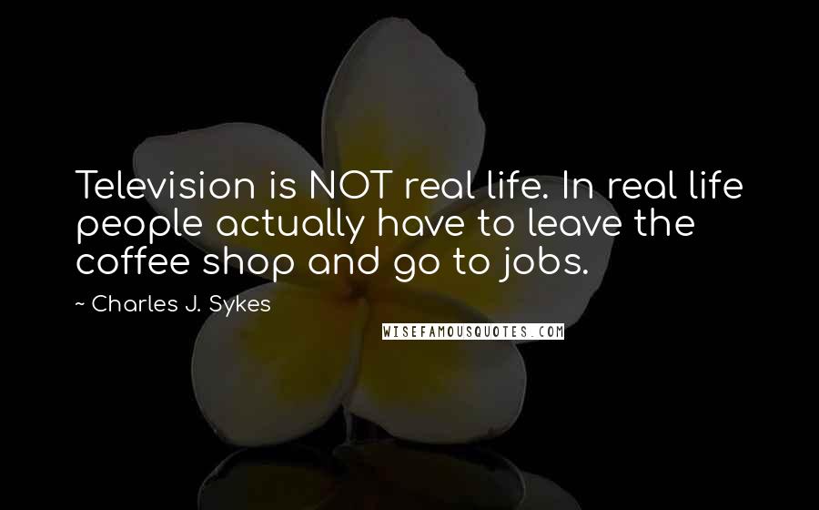 Charles J. Sykes Quotes: Television is NOT real life. In real life people actually have to leave the coffee shop and go to jobs.