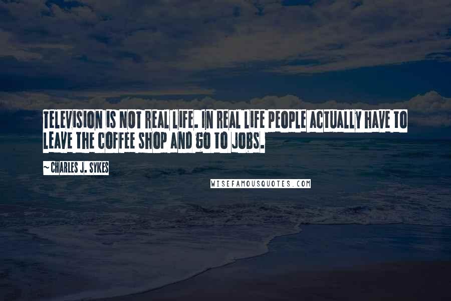 Charles J. Sykes Quotes: Television is NOT real life. In real life people actually have to leave the coffee shop and go to jobs.