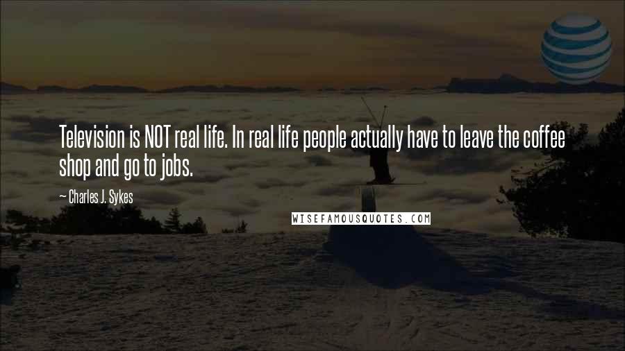 Charles J. Sykes Quotes: Television is NOT real life. In real life people actually have to leave the coffee shop and go to jobs.