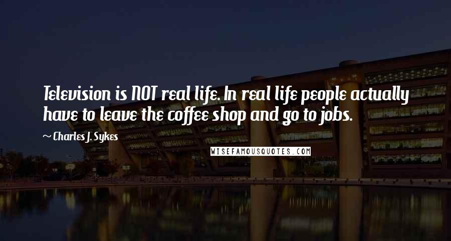 Charles J. Sykes Quotes: Television is NOT real life. In real life people actually have to leave the coffee shop and go to jobs.