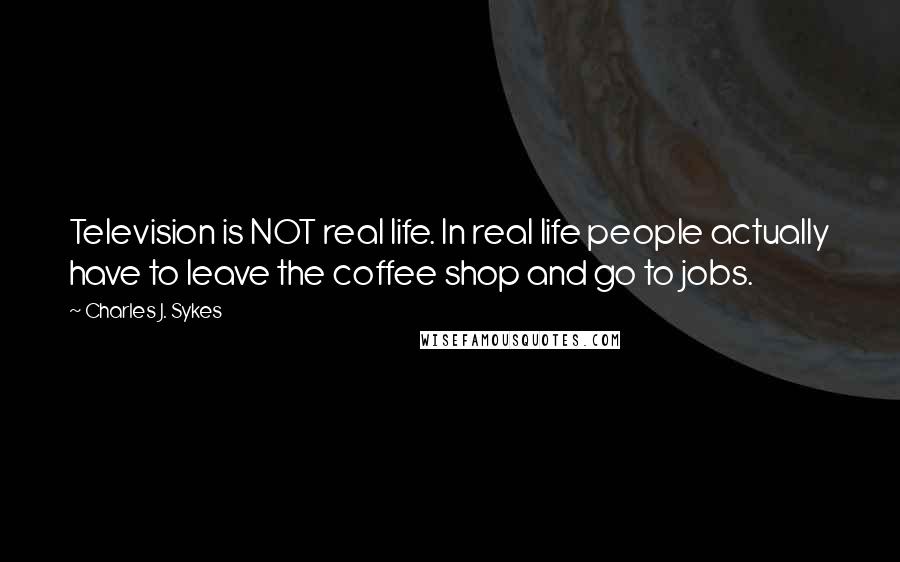 Charles J. Sykes Quotes: Television is NOT real life. In real life people actually have to leave the coffee shop and go to jobs.