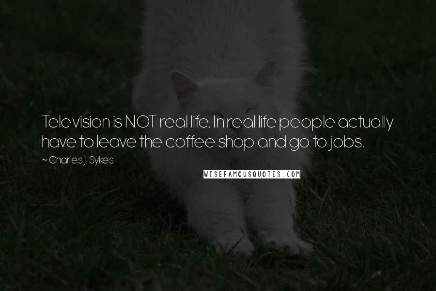 Charles J. Sykes Quotes: Television is NOT real life. In real life people actually have to leave the coffee shop and go to jobs.