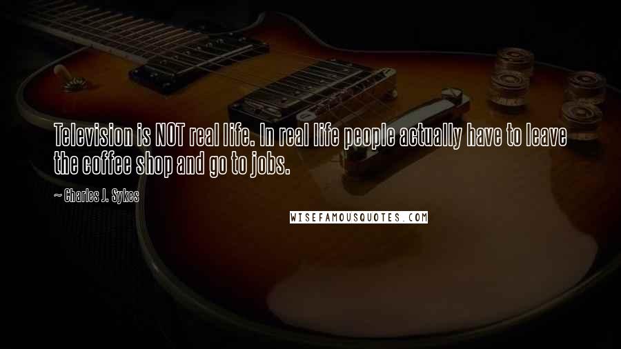 Charles J. Sykes Quotes: Television is NOT real life. In real life people actually have to leave the coffee shop and go to jobs.