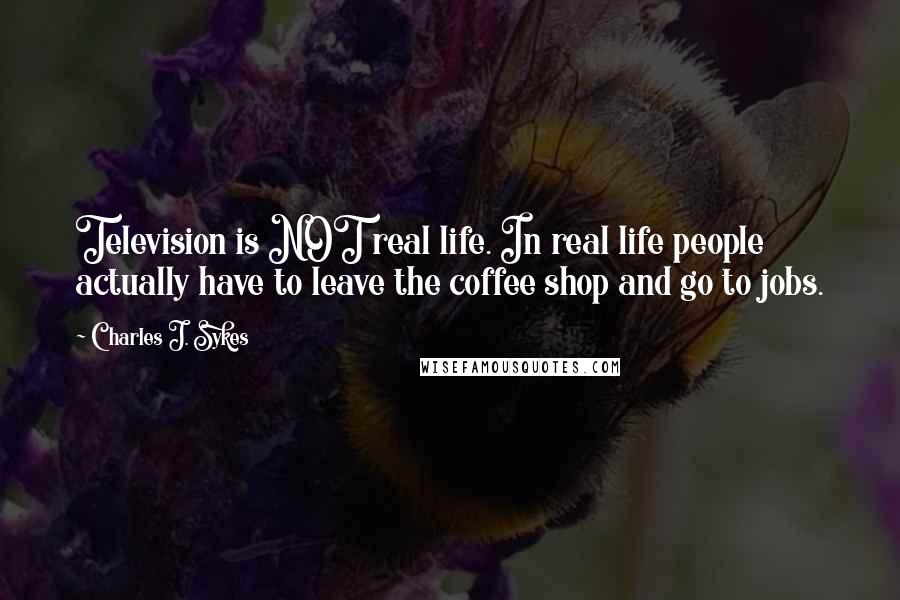 Charles J. Sykes Quotes: Television is NOT real life. In real life people actually have to leave the coffee shop and go to jobs.