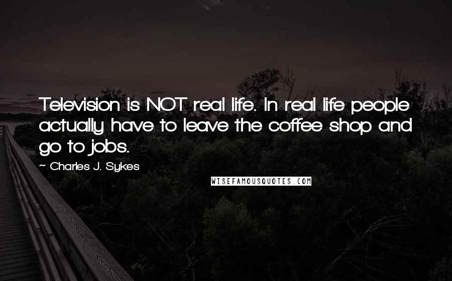 Charles J. Sykes Quotes: Television is NOT real life. In real life people actually have to leave the coffee shop and go to jobs.