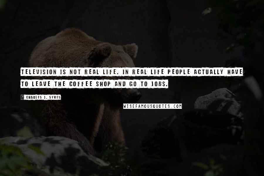 Charles J. Sykes Quotes: Television is NOT real life. In real life people actually have to leave the coffee shop and go to jobs.