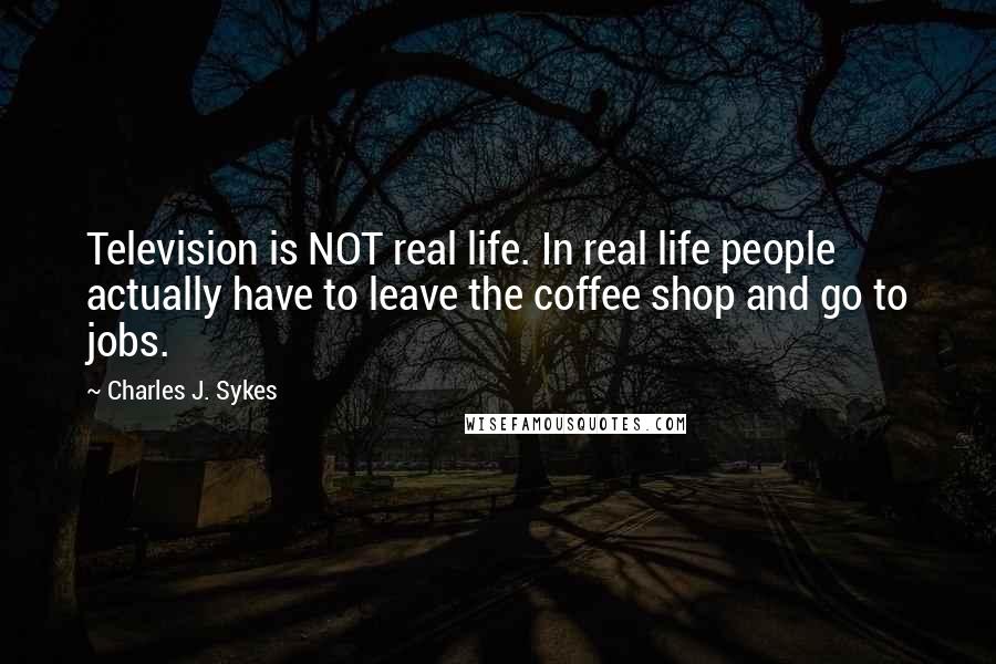 Charles J. Sykes Quotes: Television is NOT real life. In real life people actually have to leave the coffee shop and go to jobs.