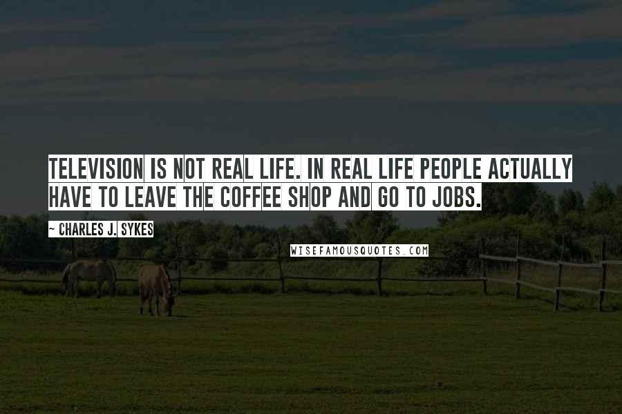 Charles J. Sykes Quotes: Television is NOT real life. In real life people actually have to leave the coffee shop and go to jobs.