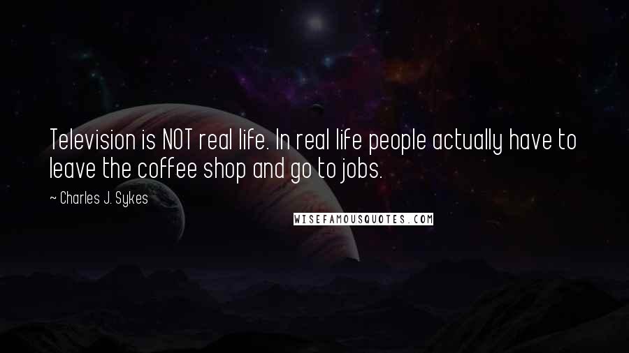 Charles J. Sykes Quotes: Television is NOT real life. In real life people actually have to leave the coffee shop and go to jobs.