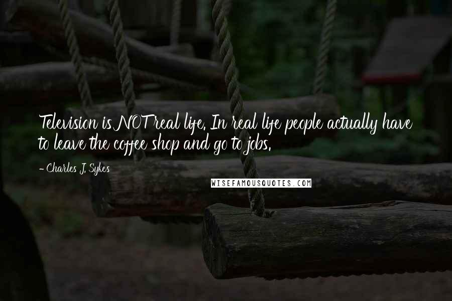 Charles J. Sykes Quotes: Television is NOT real life. In real life people actually have to leave the coffee shop and go to jobs.